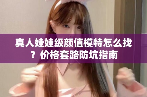 全国真人娃娃级颜值模特怎么找？价格套路防坑指南